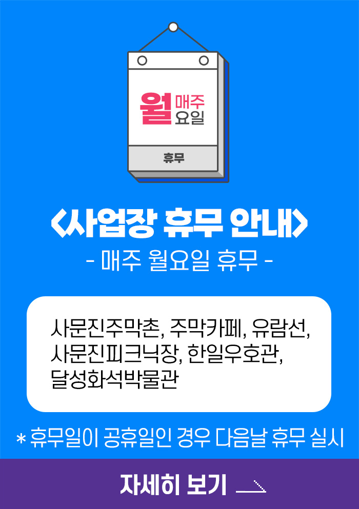 매주 월요일 휴무, 사업장 휴무 안내 - 매주 월요일 휴무 - 사문진주막촌, 주막카페, 유람선, 사문진피크닉장, 한일우호관, 달성화석박물관, *휴무일이 공휴일인 경우 다음날 휴무 실시 , 자세히 보기